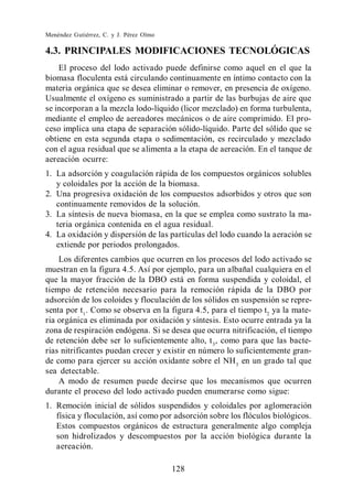 Menéndez Gutiérrez, C. y J. Pérez Olmo

4.3. PRINCIPALES MODIFICACIONES TECNOLÓGICAS
    El proceso del lodo activado puede definirse como aquel en el que la
biomasa floculenta está circulando continuamente en íntimo contacto con la
materia orgánica que se desea eliminar o remover, en presencia de oxígeno.
Usualmente el oxígeno es suministrado a partir de las burbujas de aire que
se incorporan a la mezcla lodo-líquido (licor mezclado) en forma turbulenta,
mediante el empleo de aereadores mecánicos o de aire comprimido. El pro-
ceso implica una etapa de separación sólido-líquido. Parte del sólido que se
obtiene en esta segunda etapa o sedimentación, es recirculado y mezclado
con el agua residual que se alimenta a la etapa de aereación. En el tanque de
aereación ocurre:
1. La adsorción y coagulación rápida de los compuestos orgánicos solubles
   y coloidales por la acción de la biomasa.
2. Una progresiva oxidación de los compuestos adsorbidos y otros que son
   continuamente removidos de la solución.
3. La síntesis de nueva biomasa, en la que se emplea como sustrato la ma-
   teria orgánica contenida en el agua residual.
4. La oxidación y dispersión de las partículas del lodo cuando la aeración se
   extiende por periodos prolongados.
    Los diferentes cambios que ocurren en los procesos del lodo activado se
muestran en la figura 4.5. Así por ejemplo, para un albañal cualquiera en el
que la mayor fracción de la DBO está en forma suspendida y coloidal, el
tiempo de retención necesario para la remoción rápida de la DBO por
adsorción de los coloides y floculación de los sólidos en suspensión se repre-
senta por t1 . Como se observa en la figura 4.5, para el tiempo t2 ya la mate-
ria orgánica es eliminada por oxidación y síntesis. Esto ocurre entrada ya la
zona de respiración endógena. Si se desea que ocurra nitrificación, el tiempo
de retención debe ser lo suficientemente alto, t 3 , como para que las bacte-
rias nitrificantes puedan crecer y existir en número lo suficientemente gran-
de como para ejercer su acción oxidante sobre el NH 3 en un grado tal que
sea detectable.
    A modo de resumen puede decirse que los mecanismos que ocurren
durante el proceso del lodo activado pueden enumerarse como sigue:
1. Remoción inicial de sólidos suspendidos y coloidales por aglomeración
   física y floculación, así como por adsorción sobre los flóculos biológicos.
   Estos compuestos orgánicos de estructura generalmente algo compleja
   son hidrolizados y descompuestos por la acción biológica durante la
   aereación.

                                         128
 