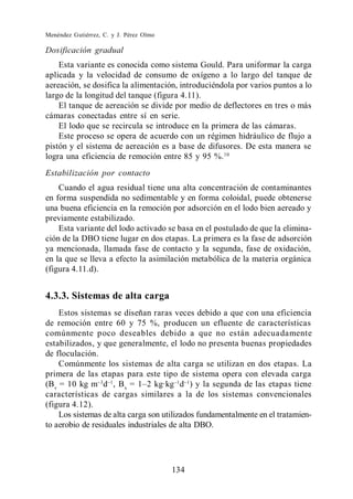 Menéndez Gutiérrez, C. y J. Pérez Olmo

Dosificación gradual
    Esta variante es conocida como sistema Gould. Para uniformar la carga
aplicada y la velocidad de consumo de oxígeno a lo largo del tanque de
aereación, se dosifica la alimentación, introduciéndola por varios puntos a lo
largo de la longitud del tanque (figura 4.11).
    El tanque de aereación se divide por medio de deflectores en tres o más
cámaras conectadas entre sí en serie.
    El lodo que se recircula se introduce en la primera de las cámaras.
    Este proceso se opera de acuerdo con un régimen hidráulico de flujo a
pistón y el sistema de aereación es a base de difusores. De esta manera se
logra una eficiencia de remoción entre 85 y 95 %. 10
Estabilización por contacto
    Cuando el agua residual tiene una alta concentración de contaminantes
en forma suspendida no sedimentable y en forma coloidal, puede obtenerse
una buena eficiencia en la remoción por adsorción en el lodo bien aereado y
previamente estabilizado.
    Esta variante del lodo activado se basa en el postulado de que la elimina-
ción de la DBO tiene lugar en dos etapas. La primera es la fase de adsorción
ya mencionada, llamada fase de contacto y la segunda, fase de oxidación,
en la que se lleva a efecto la asimilación metabólica de la materia orgánica
(figura 4.11.d).


4.3.3. Sistemas de alta carga
    Estos sistemas se diseñan raras veces debido a que con una eficiencia
de remoción entre 60 y 75 %, producen un efluente de características
comúnmente poco deseables debido a que no están adecuadamente
estabilizados, y que generalmente, el lodo no presenta buenas propiedades
de floculación.
    Comúnmente los sistemas de alta carga se utilizan en dos etapas. La
primera de las etapas para este tipo de sistema opera con elevada carga
(Bv = 10 kg m d , Bx                     d ) y la segunda de las etapas tiene
características de cargas similares a la de los sistemas convencionales
(figura 4.12).
    Los sistemas de alta carga son utilizados fundamentalmente en el tratamien-
to aerobio de residuales industriales de alta DBO.




                                         134
 