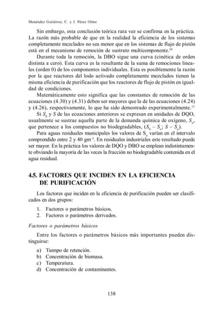 Menéndez Gutiérrez, C. y J. Pérez Olmo

    Sin embargo, esta conclusión teórica rara vez se confirma en la práctica.
La razón más probable de que en la realidad la eficiencia de los sistemas
completamente mezclados no sea menor que en los sistemas de flujo de pistón
está en el mecanismo de remoción de sustrato multicomponente.10
    Durante toda la remoción, la DBO sigue una curva (cinética de orden
distinta a cero). Esta curva es la resultante de la suma de remociones linea-
les (orden 0) de los componentes individuales. Esta es posiblemente la razón
por la que reactores del lodo activado completamente mezclados tienen la
misma eficiencia de purificación que los reactores de flujo de pistón en igual-
dad de condiciones.
    Matemáticamente esto significa que las constantes de remoción de las
ecuaciones (4.30) y (4.31) deben ser mayores que la de las ecuaciones (4.24)
y (4.26), respectivamente, lo que ha sido demostrado experimentalmente. 11
    Si S0 y S de las ecuaciones anteriores se expresan en unidades de DQO,
usualmente se sustrae aquella parte de la demanda química de oxígeno, Sn ,
que pertenece a los compuestos no biodegradables, (S0 Sn ;             n
                                                                         ).
    Para aguas residuales municipales los valores de Sn varían en el intervalo
comprendido entre 2 y 40 gm . En residuales industriales este resultado puede
ser mayor. En la práctica los valores de DQO y DBO se emplean indistintamen-
te obviando la mayoría de las veces la fracción no biodegradable contenida en el
agua residual.


4.5. FACTORES QUE INCIDEN EN LA EFICIENCIA
     DE PURIFICACIÓN
   Los factores que inciden en la eficiencia de purificación pueden ser clasifi-
cados en dos grupos:
    1. Factores o parámetros básicos.
    2. Factores o parámetros derivados.
Factores o parámetros básicos
    Entre los factores o parámetros básicos más importantes pueden dis-
tinguirse:
    a)   Tiempo de retención.
    b)   Concentración de biomasa.
    c)   Temperatura.
    d)   Concentración de contaminantes.



                                         138
 