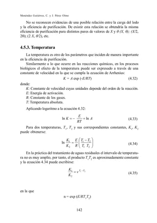 Menéndez Gutiérrez, C. y J. Pérez Olmo

    No se reconocen evidencias de una posible relación entre la carga del lodo
y la eficiencia de purificación. De existir esta relación se obtendría la misma
eficiencia de purificación para distintos pares de valores de X y (X, ); (X/2,
2 ); (2 X, /2), etc.


4.5.3. Temperatura
    La temperatura es otro de los parámetros que inciden de manera importante
en la eficiencia de purificación.
    Similarmente a lo que ocurre en las reacciones químicas, en los procesos
biológicos el efecto de la temperatura puede ser expresado a través de una
constante de velocidad en la que se cumpla la ecuación de Arrhenius:
                              K = A exp (-E/RT)                        (4.32)
donde:
    K: Constante de velocidad cuyas unidades depende del orden de la reacción.
    E: Energía de activación.
    R: Constante de los gases.
    T: Temperatura absoluta.
    Aplicando logaritmo a la ecuación 4.32:
                                            E
                                ln K                ln A                  (4.33)
                                           RT
   Para dos temperaturas, T1, T2 y sus correspondientes constantes, K1, K2
puede obtenerse:

                                     K1    E T1 T2
                                ln                                        (4.34)
                                     K2    R T1 T2
    En la práctica del tratamiento de aguas residuales el intervalo de temperatu-
ra no es muy amplio, por tanto, el producto T1T2 es aproximadamente constante
y la ecuación 4.34 puede escribirse:
                                      K1    T1 T2
                                      K2                                  (4.35)



en la que
                                  n = exp (E/RT1T2)


                                           142
 