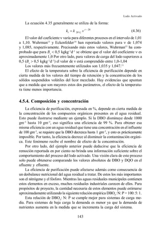 Lodo Activado

    La ecuación 4.35 generalmente se utiliza de la forma:
                                                t   20
                                kt   k   20 C                               (4.36)
     El valor del coeficiente varía para diferentes procesos en el intervalo de 1,01
a 1,10. Wuhrman13 y Eckenfelder14 han reportado valores para de 1,074
y 1,085, respectivamente. Precisando más estos valores, Wuhrman15 ha com-
probado que para Bx 0,5 kgkg d se obtiene que el valor del coeficiente es
aproximadamente 1,0 Por otro lado, para valores de carga del lodo superiores a
0,5 (Bx 0,5 kgkg d ) el valor de está comprendido entre 1,0-1,04
     Los valores más frecuentemente utilizados son 1,035 y 1,047.11
     El efecto de la temperatura sobre la eficiencia de purificación depende en
cierta medida de los valores del tiempo de retención y la concentración de los
sólidos suspendidos volátiles del licor mezclado. Hay evidencias que apuntan
que a medida que son mayores estos dos parámetros, el efecto de la temperatu-
ra tiene menos importancia.


4.5.4. Composición y concentración
    La eficiencia de purificación, expresada en %, depende en cierta medida de
la concentración de los compuestos orgánicos presentes en el agua residual.
Esto puede ilustrarse mediante un ejemplo. Si la DBO disminuye desde 1000
gm hasta 10 gm , eso significa una eficiencia de 99 %. Para obtener esa
misma eficiencia con un agua residual que tiene una concentración en el influente
de 100 gm , se requiere que la DBO decrezca hasta 1 gm , y esto es prácticamente
imposible. Por tanto, la eficiencia decrece al disminuir la contaminación orgáni-
ca. Este fenómeno recibe el nombre de efecto de la concentración.
    Por otro lado, del ejemplo anterior puede deducirse que la eficiencia de
remoción reportada en por ciento no brinda una información suficiente sobre el
comportamiento del proceso del lodo activado. Una visión clara de este proceso
solo puede obtenerse comparando los valores absolutos de DBO y DQO en el
afluente y efluente.
    La eficiencia de purificación puede afectarse además como consecuencia de
un desbalance nutricional del agua residual a tratar. De estos los más importantes
son el nitrógeno y el fósforo. Mientras las aguas residuales municipales contienen
estos elementos en exceso, muchos residuales industriales carecen de ellos. Para
propósitos de proyecto, la cantidad necesaria de estos elementos puede estimarse
aproximadamente utilizando la siguiente relación empírica DBO5: N: P = 100: 5: 1.
    Esta relación de DBO5: N: P se cumple mejor para sistemas de carga me-
dia. Para sistemas de baja carga la demanda es menor ya que la demanda de
nutrientes aumenta en la medida que se incrementa la carga del sistema.

                                          143
 