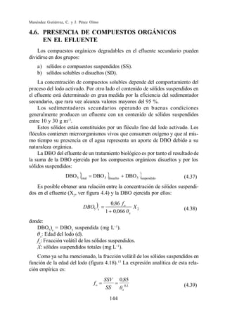 Menéndez Gutiérrez, C. y J. Pérez Olmo

4.6. PRESENCIA DE COMPUESTOS ORGÁNICOS
     EN EL EFLUENTE
    Los compuestos orgánicos degradables en el efluente secundario pueden
dividirse en dos grupos:
    a) sólidos o compuestos suspendidos (SS).
    b) sólidos solubles o disueltos (SD).
    La concentración de compuestos solubles depende del comportamiento del
proceso del lodo activado. Por otro lado el contenido de sólidos suspendidos en
el efluente está determinado en gran medida por la eficiencia del sedimentador
secundario, que rara vez alcanza valores mayores del 95 %.
    Los sedimentadores secundarios operando en buenas condiciones
generalmente producen un efluente con un contenido de sólidos suspendidos
entre 10 y 30 g m .
    Estos sólidos están constituidos por un flóculo fino del lodo activado. Los
flóculos contienen microorganismos vivos que consumen oxígeno y que al mis-
mo tiempo su presencia en el agua representa un aporte de DBO debido a su
naturaleza orgánica.
    La DBO del efluente de un tratamiento biológico es por tanto el resultado de
la suma de la DBO ejercida por los compuestos orgánicos disueltos y por los
sólidos suspendidos:
                   DBO 5    total
                                    DBO 5     disuelto
                                                               DBO 5          suspendido   (4.37)
    Es posible obtener una relación entre la concentración de sólidos suspendi-
dos en el efluente (X2, ver figura 4.4) y la DBO ejercida por ellos:
                                               0,86 f o
                              DBO5       s
                                                                         X2                (4.38)
                                             1 0,066                 x

donde:
   DBO5)s = DBO5 suspendida (mg L ).
     x
      : Edad del lodo (d).
   fo: Fracción volátil de los sólidos suspendidos.
   X: sólidos suspendidos totales (mg L ).
    Como ya se ha mencionado, la fracción volátil de los sólidos suspendidos en
función de la edad del lodo (figura 4.18).13 La expresión analítica de esta rela-
ción empírica es:
                                             SSV         0 ,85
                                    fo                        0 ,1                         (4.39)
                                              SS          x

                                               144
 