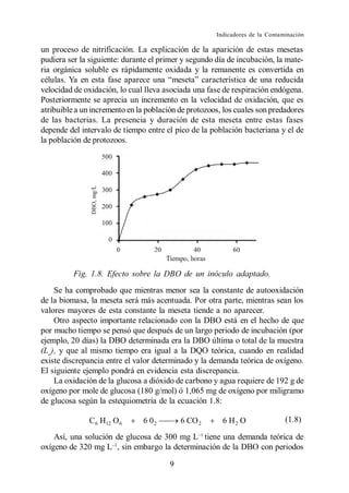 Indicadores de la Contaminación

un proceso de nitrificación. La explicación de la aparición de estas mesetas
pudiera ser la siguiente: durante el primer y segundo día de incubación, la mate-
ria orgánica soluble es rápidamente oxidada y la remanente es convertida en

velocidad de oxidación, lo cual lleva asociada una fase de respiración endógena.
Posteriormente se aprecia un incremento en la velocidad de oxidación, que es
atribuible a un incremento en la población de protozoos, los cuales son predadores
de las bacterias. La presencia y duración de esta meseta entre estas fases
depende del intervalo de tiempo entre el pico de la población bacteriana y el de
la población de protozoos.




          Fig. 1.8. Efecto sobre la DBO de un inóculo adaptado.
    Se ha comprobado que mientras menor sea la constante de autooxidación
de la biomasa, la meseta será más acentuada. Por otra parte, mientras sean los
valores mayores de esta constante la meseta tiende a no aparecer.
    Otro aspecto importante relacionado con la DBO está en el hecho de que
por mucho tiempo se pensó que después de un largo periodo de incubación (por
ejemplo, 20 días) la DBO determinada era la DBO última o total de la muestra
(Lo), y que al mismo tiempo era igual a la DQO teórica, cuando en realidad
existe discrepancia entre el valor determinado y la demanda teórica de oxígeno.
El siguiente ejemplo pondrá en evidencia esta discrepancia.
    La oxidación de la glucosa a dióxido de carbono y agua requiere de 192 g de
oxígeno por mole de glucosa (180 g/mol) ó 1,065 mg de oxígeno por miligramo
de glucosa según la estequiometría de la ecuación 1.8:

               C 6 H12 O 6     6 02         6 CO 2      6 H2 O                (1.8)

    Así, una solución de glucosa de 300 mg L tiene una demanda teórica de
oxígeno de 320 mg L , sin embargo la determinación de la DBO con periodos

                                        9
 