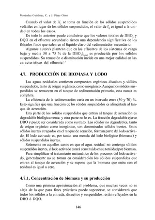 Menéndez Gutiérrez, C. y J. Pérez Olmo

    Cuando el valor de X2 se toma en función de los sólidos suspendidos
volátiles en lugar de los sólidos suspendidos, el valor de f 0 es igual a la uni-
dad en todos los casos.
    De todo lo anterior puede concluirse que los valores totales de DBO5 y
DQO en el efluente secundario tienen una dependencia significativa de los
flóculos finos que salen en el líquido claro del sedimentador secundario.
    Algunos autores plantean que en los efluentes de los sistemas de carga
baja y media 50 a 75 % de la DBO 5 ) total es producida por los sólidos
suspendidos. Su remoción o disminución incide en una mejor calidad en las
características del efluente.15


4.7. PRODUCCIÓN DE BIOMASA Y LODO
    Las aguas residuales contienen compuestos orgánicos disueltos y sólidos
suspendidos, tanto de origen orgánico, como inorgánico. Aunque los sólidos sus-
pendidos se remueven en el tanque de sedimentación primaria, esta nunca es
completa.
    La eficiencia de la sedimentación varía en un intervalo entre (50 y 70) %.
Esto significa que una fracción de los sólidos suspendidos es alimentada al tan-
que de aereación.
    Una parte de los sólidos suspendidos que entran al tanque de aereación es
degradable biológicamente, y otra parte no lo es. La fracción degradable ejerce
DBO y puede ser considerada como sustrato. Los sólidos no degradables, tanto
de origen orgánico como inorgánico, son denominados sólidos inertes. Estos
sólidos inertes atrapados en el tanque de aeración, forman parte del lodo activa-
do. El lodo activado es, por tanto, una mezcla del lodo biológico (biomasa) y
sólidos suspendidos inertes.
    Solamente en aquellos casos en que el agua residual no contenga sólidos
suspendidos inertes, el lodo activado estará constituido en su totalidad por biomasa.
    Para simplificar el tratamiento matemático de los procesos del lodo activa-
do, generalmente no se toman en consideración los sólidos suspendidos que
entran al tanque de aereación y se supone que la biomasa que entra con el
residual es igual a cero.


4.7.1. Concentración de biomasa y su producción
    Como una primera aproximación al problema, que muchas veces no se
aleja de lo que para fines prácticos puede suponerse, se considerará que
todos los sólidos a la entrada, disueltos y suspendidos, están reflejados en la
DBO ó DQO.

                                         146
 