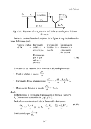 Lodo Activado




  Fig. 4.19. Esquema de un proceso del lodo activado para balance
                             de masa.
    Tomando como referencia el esquema de la figura 4.19 y haciendo un ba-
lance de biomasa total:
       Cambio total en Incremento  Disminución Disminución
       el TK        = debido al + debido a la + debido a la +
                       crecimiento muerte       eliminación
                                                del exceso
                       Disminución
                       por lo que               (4.46)        (4.46)
                       sale en el
                       efluente

   Cada uno de los términos de la ecuación 4.46 puede plantearse:
                                   dX b
      Cambio total en el tanque:
                                    dt
                                            dX b         dS   S0       S2
      Incremento debido al crecimiento:              Y                      Q0
                                             dt          dt        V
                                          dX b
      Disminución debido a la muerte:              kb X b
                                           dt
donde:
   Y: Rendimiento o coeficiente de producción de biomasa (kg kg ).
   kb: Constante de autooxidación (kg kg d ).
   Teniendo en cuenta estos términos, la ecuación 4.46 queda:
                                                                                 (4.47)


                     V
   Considerando que: Q
                      0



                                      147
 