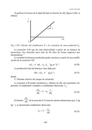 Lodo Activado

    Al graficar el inverso de la edad del lodo en función de Bx (figura 4.20), se
obtiene:




Fig. 4.20. Cálculo del rendimiento Y y la constante de auto-oxidación kb .
    La ecuación 4.49 que ha sido desarrollada a partir de un balance de
materiales, fue obtenida hace más de 40 años de forma empírica por
Heukelekian. 17
    La cantidad de biomasa producida puede calcularse a partir de una modifi-
cación de la ecuación 4.49.

                          b   Y      v       kb X b      kg m 3d     1
                                                                              (4.50)
   La producción total de biomasa viene dada por:
                                                                 1
                              PB         b    V        kg d                   (4.51)
donde:
   V: Volumen efectivo del tanque de aereación.
    La ecuación 4.50 puede reordenarse y obtener de ella otro parámetro im-
portante, el rendimiento verdadero o rendimiento observado, Yob:

                                    b                    1
                                         Y        kb                          (4.52)
                                    v                        x


                   b
   El término          de la ecuación 4.52 tiene las mismas dimensiones que Y, kg
                   v

kg y es denominado rendimiento observado:
                                                    kb
                                   Yob   Y                                    (4.53)
                                                         x




                                              149
 