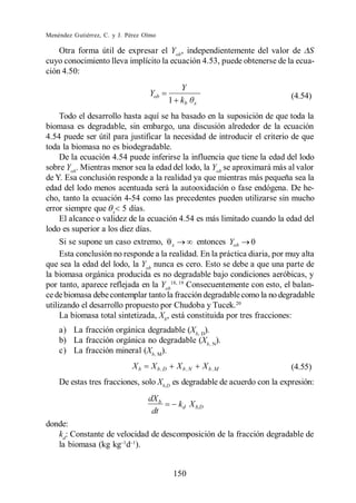 Menéndez Gutiérrez, C. y J. Pérez Olmo

    Otra forma útil de expresar el Yob , independientemente del valor de S
cuyo conocimiento lleva implícito la ecuación 4.53, puede obtenerse de la ecua-
ción 4.50:
                                               Y
                                   Yob                                     (4.54)
                                             1 kb      x

     Todo el desarrollo hasta aquí se ha basado en la suposición de que toda la
biomasa es degradable, sin embargo, una discusión alrededor de la ecuación
4.54 puede ser útil para justificar la necesidad de introducir el criterio de que
toda la biomasa no es biodegradable.
     De la ecuación 4.54 puede inferirse la influencia que tiene la edad del lodo
sobre Yob. Mientras menor sea la edad del lodo, la Yob se aproximará más al valor
de Y. Esa conclusión responde a la realidad ya que mientras más pequeña sea la
edad del lodo menos acentuada será la autooxidación o fase endógena. De he-
cho, tanto la ecuación 4-54 como las precedentes pueden utilizarse sin mucho
error siempre que x 5 días.
     El alcance o validez de la ecuación 4.54 es más limitado cuando la edad del
lodo es superior a los diez días.
     Si se supone un caso extremo, x           entonces Yob 0
     Esta conclusión no responde a la realidad. En la práctica diaria, por muy alta
que sea la edad del lodo, la Yob nunca es cero. Esto se debe a que una parte de
la biomasa orgánica producida es no degradable bajo condiciones aeróbicas, y
por tanto, aparece reflejada en la Yob18, 19 Consecuentemente con esto, el balan-
ce de biomasa debe contemplar tanto la fracción degradable como la no degradable
utilizando el desarrollo propuesto por Chudoba y Tucek.20
     La biomasa total sintetizada, Xb, está constituida por tres fracciones:
    a) La fracción orgánica degradable (Xb, D).
    b) La fracción orgánica no degradable (Xb, N).
    c) La fracción mineral (Xb, M).
                             Xb     X b ,D    X b ,N       X b ,M          (4.55)
    De estas tres fracciones, solo Xb,D es degradable de acuerdo con la expresión:
                                   dX b
                                               kd X b,D
                                    dt
donde:
   kd: Constante de velocidad de descomposición de la fracción degradable de
   la biomasa (kg kg d ).


                                              150
 