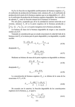 Lodo Activado

    Si es la fracción no degradable aeróbicamente de biomasa orgánica y Y0,
el coeficiente de producción de biomasa total, entonces Y0 es el coeficiente de
producción de la parte de la biomasa orgánica que es no degradable y (1 - ) Y0
es el coeficiente de producción de biomasa orgánica degradable. Sea considera-
do además f 0m como la fracción mineral de la biomasa al formarse.
    Por otra parte, aceptando que S es la cantidad de sustrato removido en el
sistema, entonces Y0 S es la parte orgánica de la biomasa producida y
  f 0m / 1 f 0m Y0 S es la parte inorgánica de la biomasa producida.
     Un balance de masa de la biomasa degradable da origen a una ecuación
similar a la 4.47.
     Tomando en consideración que en estado estacionario la edad del lodo de la
biomasa total x es la misma para la parte degradable y no degradable, se podrá
escribir:

                     1          Y0                               X b ,D
                                              k d X b ,D                     0        (4.56)
                                                                         x

despejando Xb,D
                                          1          Y0              x
                           X b ,D                                                     (4.57)
                                                   1 kd      x

   Mediante un balance de masa de la parte orgánica no degradable se obtiene:

                                     Y0            X b ,N
                                                                 0                    (4.58)
                                                        x

despejando Xb,N:
                                                   Y0        x
                                 X b ,N                                               (4.59)

   La concentración de biomasa orgánica (Xb,o), se obtiene de la suma de las
ecuaciones 4.57 y 4.58:

                                  Y0           x    1   kd               x
                      X   b,o                                                         (4.60)
                                                     1 kd            x

    De acuerdo con lo anterior, la fracción degradable de los constituyentes
orgánicos de la biomasa, fd, es igual a
                                     X b,D              1
                            fd                                                        (4.61)
                                      X b,o        1        kd       x

                                               151
 