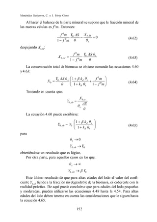 Menéndez Gutiérrez, C. y J. Pérez Olmo

    Al hacer el balance de la parte mineral se supone que la fracción mineral de
las nuevas células es f 0m. Entonces:

                             f 0 m Y0                     X b .M
                                                                                   0       (4.62)
                            1 f 0m                                    x

despejando Xb,M:
                                            f 0 m Y0                               x
                             X b ,M                                                        (4.63)
                                           1 f 0m
    La concentración total de biomasa se obtiene sumando las ecuaciones 4.60
y 4.63:
                           Y0          x     1   kd               x                f 0m
                     Xb                                                                    (4.64)
                                              1 kd            x                   1 f 0m
    Teniendo en cuenta que:
                                                     X b ,o
                                       Y0 ,ob
                                                     x


    La ecuación 4.60 puede escribirse:
                                                    1   kd                    x
                             Y0 , ob       Y0                                              (4.65)
                                                     1 kd                 x

para
                                                x    0
                                           Y0 ,ob        Y0
obteniéndose un resultado que es lógico.
    Por otra parte, para aquellos casos en los que:

                                            x

                                        Y0 , ob           Y0
    Este último resultado de que para altas edades del lodo el valor del coefi-
ciente Y0,ob tiende a la fracción no degradable de la biomasa, es coherente con la
realidad práctica. De aquí puede concluirse que para edades del lodo pequeñas
y moderadas, pueden utilizarse las ecuaciones 4.48 hasta la 4.54. Para altas
edades del lodo deben tenerse en cuenta las consideraciones que le siguen hasta
la ecuación 4.65.

                                                    152
 
