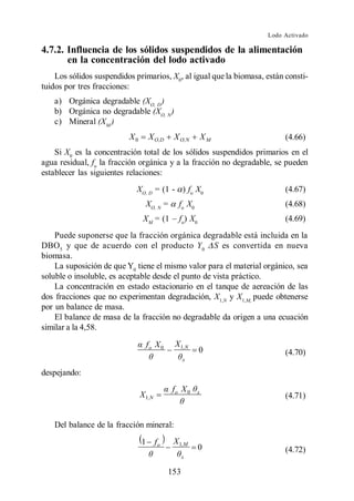 Lodo Activado

4.7.2. Influencia de los sólidos suspendidos de la alimentación
       en la concentración del lodo activado
    Los sólidos suspendidos primarios, X0, al igual que la biomasa, están consti-
tuidos por tres fracciones:
   a) Orgánica degradable (XO, D )
   b) Orgánica no degradable (XO, N )
   c) Mineral (XM )
                          X0       X O,D     X O,N        XM              (4.66)
    Si X0 es la concentración total de los sólidos suspendidos primarios en el
agua residual, fo la fracción orgánica y a la fracción no degradable, se pueden
establecer las siguientes relaciones:
                             XO, D = (1 - ) fo X0                         (4.67)
                                 XO, N =      fo X0                       (4.68)
                                XM            fo) X0                      (4.69)
    Puede suponerse que la fracción orgánica degradable está incluida en la
DBO5 y que de acuerdo con el producto Y 0 S es convertida en nueva
biomasa.
    La suposición de que Y0 tiene el mismo valor para el material orgánico, sea
soluble o insoluble, es aceptable desde el punto de vista práctico.
    La concentración en estado estacionario en el tanque de aereación de las
dos fracciones que no experimentan degradación, X1,N y X1,M, puede obtenerse
por un balance de masa.
    El balance de masa de la fracción no degradable da origen a una ecuación
similar a la 4,58.

                                   fo X 0    X 1,N
                                                       0                  (4.70)
                                                  x

despejando:
                                            fo X 0    x
                               X 1,N                                      (4.71)


   Del balance de la fracción mineral:
                               1       fo    X 1,M
                                                       0                  (4.72)
                                                  x

                                            153
 