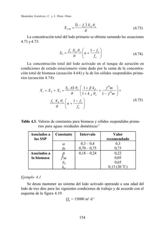 Menéndez Gutiérrez, C. y J. Pérez Olmo


                                                1           fo X 0   x
                                    X 1,M                                                        (4.73)

    La concentración total del lodo primario se obtiene sumando las ecuaciones
4.71 y 4.73:

                                         fo X 0        x         1        fo
                               X1                                                                (4.74)
                                                                     fo
    La concentración total del lodo activado en el tanque de aeración en
condiciones de estado estacionario viene dado por la suma de la concentra-
ción total de biomasa (ecuación 4.64) y la de los sólidos suspendidos prima-
rios (ecuación 4.74):

                                    Y0            x         1  kd                f 0m
              Xt    Xb     X1
                                                           1 kd x              1 f 0m
                      fo X 0    x           1          fo                                        (4.75)
                                                  fo


Tabla 4.3. Valores de constantes para biomasa y sólidos suspendidos prima-
           rios para aguas residuales domésticas17

       Asociados a       Constante                     Intervalo                     Valor
         los SSP                                                                 recomendado
                                                       0,3 0,4                        0,3
                                fo                    0,70 0,75                       0,73
       Asociados a                                    0,18 0,24                       0,22
       la biomasa               f0m                                                   0,05
                                 Y0                                                   0,65
                                 kd                                               0,15 (20 oC)

Ejemplo 4.1
    Se desea mantener un sistema del lodo activado operando a una edad del
lodo de tres días para las siguientes condiciones de trabajo y de acuerdo con el
esquema de la figura 4.19.
                              Q0 = 15000 m3 d



                                                      154
 