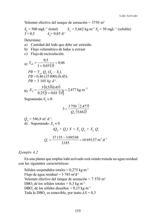 Lodo Activado

   Volumen efectivo del tanque de aereación = 3750 m3
   S0 = 500 mgL (total)    Xw = 5,662 kg m S2 = 50 mgL (soluble)
   Y = 0,5      kb= 0,03 d
   Determine:
   a) Cantidad del lodo que debe ser extraído.
   b) Flujo volumétrico de lodos a extraer.
   c) Flujo de recirculación.
              0 ,5
   a) Yob   1 0 ,03 3
                          0,46

      PB = Yob Q0 (S0 S2).
      PB = 0,46 (15 000) (0,45).
      PB = 3 105 kg d .
               3 0,5 0 ,45                     3
   b) X b   0,25 1 0,03 3
                                 2 ,477 kg m

   Suponiendo X2 0:
                                   3 750 2,477
                             3
                                     Qw 5,662
   Qw = 546,8 m3 d .
   d) Suponiendo: X2 0
                     (Q0 + Qr) X = Xw Qw + Xw Qr

                      37 155 3 095,98
                Qr                    10 693,57 m 3 d    1
                            3,185

Ejemplo 4.2
   En una planta que emplea lodo activado está siendo tratada un agua residual
con las siguientes características:
   Sólidos suspendidos totales = 0,275 kg m
   Flujo de agua residual = 3 785 m3d
   Volumen efectivo del tanque de aereación = 7 570 m3
   DBO5 de los sólidos totales = 0,3 kg m
   DBO5 de los sólidos disueltos = 0,15 kg m
   Toda la DBO5 es removible, por tanto S = 0,3



                                      155
 
