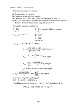 Menéndez Gutiérrez, C. y J. Pérez Olmo

    Determine, en estado estacionario:
   a)     Concentración de biomasa.
   b)     Concentración de sólidos primarios.
   c)     Concentración total del lodo activado en el tanque de aeración.
   d)     DBO5 en el efluente de la planta si el sedimentador secundario tiene una
          eficiencia de remoción de sólidos suspendidos de 90 %.
    Suponga las siguientes condiciones:

      x
        = 10 d                                        fo = 0,73 (para los sólidos primarios)
    t = 26 oC                                            = 0,3
                                      1
     k          o         0 ,15 d                     Y0 = 0,65
         d 20       C

                                                        = 0,22
                                                      fom = 0,05
                                              26 20              1
    a) kd 26 o C           0,15 1,047                 0,197 d

                                          0,78 0,65 0,3 10                        3
                            XbD                                      0,256 kg m
                                           2 1 0,197 10

                                          0,22 0 ,65 0 ,3 10                      3
                             X b, N                                  0,21 kg m
                                                   2

                                          0,05 0,65 0,3 10                        3
                             X b, M                        0,05 kg m
                                          0,95      2
                            Xb = 0,256 + 0,210 + 0,050 = 0,516 kg m

                        0,73 0,275 10                 0,27                    3
    b) X 1                            0 ,3                       0,672 kg m
                              2                       0,73
    c) X = 0,516 + 0,672 = 1,188 kg m
    d) X2 = 0,1 (0,256) = 0,0256 kg m
    Para el lodo, considerando que                     X
                                                           = 10 d: fo = 0,67 (de la figura 4.18)
                              DBO5        T
                                               0 ,35 0,0256 103        9 mg L 1




                                                           156
 