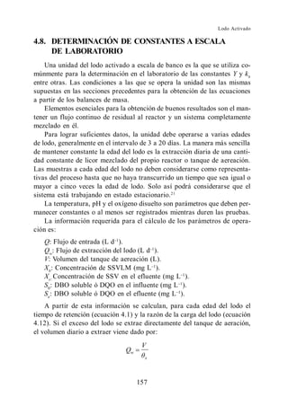 Lodo Activado

4.8. DETERMINACIÓN DE CONSTANTES A ESCALA
     DE LABORATORIO
    Una unidad del lodo activado a escala de banco es la que se utiliza co-
múnmente para la determinación en el laboratorio de las constantes Y y kb
entre otras. Las condiciones a las que se opera la unidad son las mismas
supuestas en las secciones precedentes para la obtención de las ecuaciones
a partir de los balances de masa.
    Elementos esenciales para la obtención de buenos resultados son el man-
tener un flujo continuo de residual al reactor y un sistema completamente
mezclado en él.
    Para lograr suficientes datos, la unidad debe operarse a varias edades
de lodo, generalmente en el intervalo de 3 a 20 días. La manera más sencilla
de mantener constante la edad del lodo es la extracción diaria de una canti-
dad constante de licor mezclado del propio reactor o tanque de aereación.
Las muestras a cada edad del lodo no deben considerarse como representa-
tivas del proceso hasta que no haya transcurrido un tiempo que sea igual o
mayor a cinco veces la edad de lodo. Solo así podrá considerarse que el
sistema está trabajando en estado estacionario. 21
    La temperatura, pH y el oxígeno disuelto son parámetros que deben per-
manecer constantes o al menos ser registrados mientras duren las pruebas.
    La información requerida para el cálculo de los parámetros de opera-
ción es:
   Q: Flujo de entrada (L d ).
   Qw: Flujo de extracción del lodo (L d ).
   V: Volumen del tanque de aereación (L).
   Xb : Concentración de SSVLM (mg L ).
   Xe: Concentración de SSV en el efluente (mg L ).
   S0 : DBO soluble ó DQO en el influente (mg L ).
   Se: DBO soluble ó DQO en el efluente (mg L ).
    A partir de esta información se calculan, para cada edad del lodo el
tiempo de retención (ecuación 4.1) y la razón de la carga del lodo (ecuación
4.12). Si el exceso del lodo se extrae directamente del tanque de aeración,
el volumen diario a extraer viene dado por:
                                      V
                                Qw
                                       x




                                     157
 