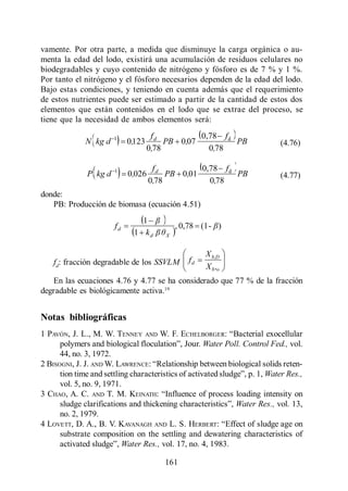 Lodo Activado

vamente. Por otra parte, a medida que disminuye la carga orgánica o au-
menta la edad del lodo, existirá una acumulación de residuos celulares no
biodegradables y cuyo contenido de nitrógeno y fósforo es de 7 % y 1 %.
Por tanto el nitrógeno y el fósforo necesarios dependen de la edad del lodo.
Bajo estas condiciones, y teniendo en cuenta además que el requerimiento
de estos nutrientes puede ser estimado a partir de la cantidad de estos dos
elementos que están contenidos en el lodo que se extrae del proceso, se
tiene que la necesidad de ambos elementos será:

                      1             fd          0,78 f d
             N kg d        0,123        PB 0,07          PB                (4.76)
                                   0,78           0,78

                      1             fd          0,78 f d
             P kg d        0,026        PB 0,01          PB                (4.77)
                                   0,78           0,78
donde:
   PB: Producción de biomasa (ecuación 4.51)
                              1
                      fd                      , 0,78 (1 - )
                            1 kd          X


                                                      X b,D
   fd: fracción degradable de los SSVLM          fd
                                                      X b ,o
   En las ecuaciones 4.76 y 4.77 se ha considerado que 77 % de la fracción
degradable es biológicamente activa.19


Notas bibliográficas
1 PAVÓN, J. L., M. W. TENNEY       AND   W. F. ECHELBORGER:
                                                    Water Poll. Control Fed., vol.
      44, no. 3, 1972.
2 BISOGNI, J. J. AND W. LAWRENCE:
                                                                       Water Res.,
     vol. 5, no. 9, 1971.
3 CHAO, A. C. AND T. M. KEINATH:
                                                         Water Res., vol. 13,
     no. 2, 1979.
4 LOVETT, D. A., B. V. KAVANAGH AND L. S. HERBERT:
     substrate composition on the settling and dewatering characteristics of
                       Water Res., vol. 17, no. 4, 1983.

                                          161
 