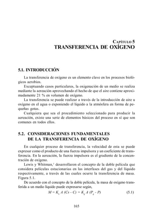 Transferencia de Oxígeno




                                                               CAPÍTULO 5
                       TRANSFERENCIA DE OXÍGENO



5.1. INTRODUCCIÓN
    La transferencia de oxígeno es un elemento clave en los procesos bioló-
gicos aerobios.
    Exceptuando casos particulares, la oxigenación de un medio se realiza
mediante la aereación aprovechando el hecho de que el aire contiene aproxi-
madamente 21 % en volumen de oxígeno.
    La transferencia se puede realizar a través de la introducción de aire u
oxígeno en el agua o exponiendo el líquido a la atmósfera en forma de pe-
queñas gotas.
    Cualquiera que sea el procedimiento seleccionado para producir la
aereación, existe una serie de elementos básicos del proceso en sí que son
comunes en todos ellos.


5.2. CONSIDERACIONES FUNDAMENTALES
     DE LA TRANSFERENCIA DE OXÍGENO
    En cualquier proceso de transferencia, la velocidad de esta se puede
expresar como el producto de una fuerza impulsora y un coeficiente de trans-
ferencia. En la aereación, la fuerza impulsora es el gradiente de la concen-
tración de oxígeno.
    Lewis y Whitman, 1 desarrollaron el concepto de la doble película que
considera películas estacionarias en las interfases del gas y del líquido
respectivamente, a través de las cuales ocurre la transferencia de masa.
Figura 5.1.
    De acuerdo con el concepto de la doble película, la masa de oxígeno trans-
ferida a un medio líquido puede expresarse según,
                     M = KL A (Cs - C) = Kg A (Pg - P)                  (5.1)


                                    165
 