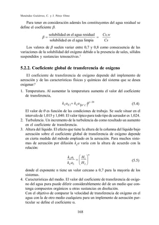 Menéndez Gutiérrez, C. y J. Pérez Olmo

    Para tener en consideración además los constituyentes del agua residual se
define el coeficiente .
                     solubilida d en el agua residual              Cs,w
                      solubilida d en el agua limpia                Cs
    Los valores de suelen variar entre 0,7 y 0,8 como consecuencia de las
variaciones de la solubilidad del oxígeno debido a la presencia de sales, sólidos
suspendidos y sustancias tensoactivas.3


5.2.2. Coeficiente global de transferencia de oxígeno
    El coeficiente de transferencia de oxígeno depende del implemento de
aereación y de las características físicas y químicas del sistema que se desea
oxigenar:4
1. Temperatura. Al aumentar la temperatura aumenta el valor del coeficiente
   de transferencia,
                                                            t 20
                                kL a t       k L a 20 o C                    (5.4)
   El valor de es función de las condiciones de trabajo. Se suele situar en el
   intervalo de 1,015 y 1,040. El valor típico para todo tipo de aereador es 1,024.
2. Turbulencia. Un incremento de la turbulencia da como resultado un aumento
   en el coeficiente de transferencia.
3. Altura del líquido. El efecto que tiene la altura de la columna del líquido bajo
   aereación sobre el coeficiente global de transferencia de oxígeno depende
   en cierta medida del método empleado en la aereación. Para muchos siste-
   mas de aereación por difusión kLa varía con la altura de acuerdo con la
   relación:
                                                            n
                                    k L a1          H1
                                                                             (5.5)
                                    k L a2          H2
   donde el exponente n tiene un valor cercano a 0,7 para la mayoría de los
   sistemas.
4. Características del medio. El valor del coeficiente de transferencia de oxíge-
   no del agua pura puede diferir considerablemente del de un medio que con-
   tenga compuestos orgánicos u otras sustancias en disolución.
   Con el objetivo de comparar la velocidad de transferencia de oxígeno en el
   agua con la de otro medio cualquiera para un implemento de aereación par-
   ticular se define el coeficiente .

                                                168
 