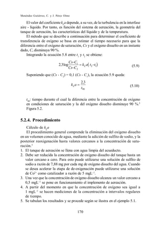 Menéndez Gutiérrez, C. y J. Pérez Olmo

    El valor del coeficiente kLa depende, a su vez, de la turbulencia en la interfase
aire - líquido. Por tanto, es función del sistema de aereación, la geometría del
tanque de aereación, las características del líquido y de la temperatura.
    El método que se describe a continuación para determinar el coeficiente de
transferencia de oxígeno se basa en estimar el tiempo necesario para que la
diferencia entre el oxígeno de saturación, Cs y el oxígeno disuelto en un instante
dado, C, disminuya 90 %.
    Integrando la ecuación 5.8 entre t1 y t2 se obtiene:
                                       Cs C1
                             2,3 log             kL a t2 t1                   (5.9)
                                       Cs C2
    Suponiendo que (Cs - C2) = 0,1 (Cs - C1), la ecuación 5.9 queda:
                                                2,3
                                         kLa                                 (5.10)
                                                t90


    t90: tiempo durante el cual la diferencia entre la concentración de oxígeno
    en condiciones de saturación y la del oxígeno disuelto disminuye 90 %.5
    Figura 5.2.


5.2.4. Procedimiento
    Cálculo de kLa
    El procedimiento general comprende la eliminación del oxígeno disuelto
en un volumen conocido de agua, mediante la adición de sulfito de sodio, y la
posterior reoxigenación hasta valores cercanos a la concentración de satu-
ración.5
1. El tanque de aereación se llena con agua limpia del acueducto.
2. Debe ser reducida la concentración de oxígeno disuelto del tanque hasta un
   valor cercano a cero. Para esto puede utilizarse una solución de sulfito de
   sodio a razón de 7,88 mg por cada mg de oxígeno disuelto del agua. Cuando
   se desea acelerar la etapa de de-oxigenación puede utilizarse una solución
   de Co2+ como catalizador a razón de 5 mgL .
3. Una vez que la concentración de oxígeno disuelto alcanza un valor cercano a
   0,5 mgL se pone en funcionamiento el implemento de aereación.
4. A partir del momento en que la concentración de oxígeno sea igual a
   1 mgL se hacen mediciones de la concentración a intervalos regulares
   de tiempo.
5. Se tabulan los resultados y se procede según se ilustra en el ejemplo 5.1.

                                               170
 
