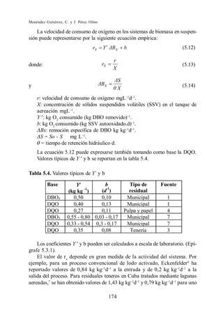 Menéndez Gutiérrez, C. y J. Pérez Olmo

    La velocidad de consumo de oxígeno en los sistemas de biomasa en suspen-
sión puede representarse por la siguiente ecuación empírica:
                                   rX    Y      X       b                        (5.12)

                                               r
donde:                                   rX                                      (5.13)
                                               X


y                                         X                                      (5.14)
                                                    X
    r: velocidad de consumo de oxígeno mgL d .
    X: concentración de sólidos suspendidos volátiles (SSV) en el tanque de
    aereación mgL .
    Y : kg O2 consumido (kg DBO removido) .
    b: kg O2 consumido (kg SSV autooxidado.d) .
      Bx: remoción específica de DBO kg kg d .
      S = So - S mg L .
      = tiempo de retención hidráulico d.
    La ecuación 5.12 puede expresarse también tomando como base la DQO.
    Valores típicos de Y y b se reportan en la tabla 5.4.

Tabla 5.4. Valores típicos de Y´ y b

          Base           Y            b                   Tipo de       Fuente
                      (kg kg )-1
                                    (d-1)                 residual
          DBO5          0,50        0,10                 Municipal        1
          DQO           0,40        0,13                 Municipal        1
          DQO           0,27        0,11                Pulpa y papel     4
          DBO5       0,55 - 0,80 0,03 - 0,17             Municipal        7
          DQO        0,33 - 0,54 0,3 - 0,17              Municipal        7
          DQO           0,35        0,08                  Tenería         3

    Los coeficientes Y y b pueden ser calculados a escala de laboratorio. (Epí-
grafe 5.3.1).
    El valor de rx depende en gran medida de la actividad del sistema. Por
ejemplo, para un proceso convencional de lodo activado, Eckenfelder 6 ha
reportado valores de 0,84 kg kg d a la entrada y de 0,2 kg kg d a la
salida del proceso. Para residuales teneros en Cuba tratados mediante lagunas
aereadas,7 se han obtenido valores de 1,43 kg kg d y 0,79 kg kg d para uno

                                              174
 