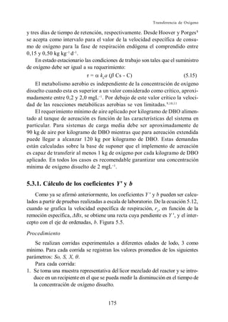 Transferencia de Oxígeno

y tres días de tiempo de retención, respectivamente. Desde Hoover y Porges 8
se acepta como intervalo para el valor de la velocidad específica de consu-
mo de oxígeno para la fase de respiración endógena el comprendido entre
0,15 y 0,50 kg kg d .
    En estado estacionario las condiciones de trabajo son tales que el suministro
de oxígeno debe ser igual a su requerimiento:
                            r = kLa ( Cs - C)                             (5.15)
    El metabolismo aerobio es independiente de la concentración de oxígeno
disuelto cuando esta es superior a un valor considerado como crítico, aproxi-
madamente entre 0,2 y 2,0 mgL . Por debajo de este valor crítico la veloci-
dad de las reacciones metabólicas aerobias se ven limitadas. 9,10,11
    El requerimiento mínimo de aire aplicado por kilogramo de DBO alimen-
tado al tanque de aereación es función de las características del sistema en
particular. Para sistemas de carga media debe ser aproximadamente de
90 kg de aire por kilogramo de DBO mientras que para aereación extendida
puede llegar a alcanzar 120 kg por kilogramo de DBO. Estas demandas
están calculadas sobre la base de suponer que el implemento de aereación
es capaz de transferir al menos 1 kg de oxígeno por cada kilogramo de DBO
aplicado. En todos los casos es recomendable garantizar una concentración
mínima de oxígeno disuelto de 2 mgL .


5.3.1. Cálculo de los coeficientes Y' y b
    Como ya se afirmó anteriormente, los coeficientes Y y b pueden ser calcu-
lados a partir de pruebas realizadas a escala de laboratorio. De la ecuación 5.12,
cuando se grafica la velocidad específica de respiración, rx, en función de la
remoción específica, Bx, se obtiene una recta cuya pendiente es Y , y el inter-
cepto con el eje de ordenadas, b. Figura 5.5.

Procedimiento
    Se realizan corridas experimentales a diferentes edades de lodo, 3 como
mínimo. Para cada corrida se registran los valores promedios de los siguientes
parámetros: So, S, X, .
    Para cada corrida:
1. Se toma una muestra representativa del licor mezclado del reactor y se intro-
   duce en un recipiente en el que se pueda medir la disminución en el tiempo de
   la concentración de oxígeno disuelto.


                                      175
 