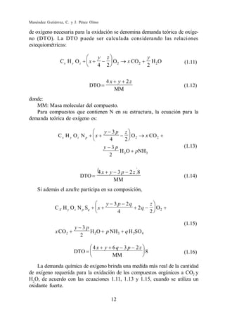 Menéndez Gutiérrez, C. y J. Pérez Olmo

de oxígeno necesaria para la oxidación se denomina demanda teórica de oxíge-
no (DTO). La DTO puede ser calculada considerando las relaciones
estequiométricas:

                                     y       z                      y
                 Cx H y O z     x              O         x CO 2       HO      (1.11)
                                     4       2 2                    2 2

                                             4x    y 2z
                                DTO                                           (1.12)
                                                  MM
donde:
   MM: Masa molecular del compuesto.
   Para compuestos que contienen N en su estructura, la ecuación para la
demanda teórica de oxígeno es:

                                         y 3p z
               Cx H y Oz N p        x              O   x CO 2
                                           4    2 2
                                         y 3p                                 (1.13)
                                              H 2 O pNH 3
                                           2


                                        4x       y 3p     2z 8
                           DTO                                                (1.14)
                                                  MM
    Si además el azufre participa en su composición,

                                             y 3p       2q              z
              C X H y O z N p Sq     x                        2q          O
                                                4                       2 2

                                                                              (1.15)
                        y 3p
              x CO 2         H 2O            p NH 3     q H 2SO 4
                          2

                                    4x       y    6q 3 p     2z
                        DTO                                         8         (1.16)
                                                  MM

    La demanda química de oxígeno brinda una medida más real de la cantidad
de oxígeno requerida para la oxidación de los compuestos orgánicos a CO2 y
H2O, de acuerdo con las ecuaciones 1.11, 1.13 y 1.15, cuando se utiliza un
oxidante fuerte.

                                                 12
 