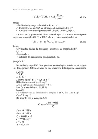 Menéndez Gutiérrez, C. y J. Pérez Olmo


                                                      Cs,m
                          CO n      Y     V    bX                          (5.16)
                                                     Cs,m C
donde:
     Bv: Razón de carga volumétrica, kg m d .
   X: Concentración de SSV en el tanque de aereación, kg m .
   C: Concentración límite permisible de oxígeno disuelto, mgL .
   La masa de oxígeno que se disuelve en el agua en la unidad de tiempo en
condiciones normales (20 oC y 101,3 kPa y cero oxígeno disuelto) es:

                       (CO) n     G 10 3 k L a20 ºC Cs, m20 º CV           (5.17)
donde:
   G: velocidad másica de disolución (absorción) de oxígeno, kg h .
   kLa: h .
   Cs,m: mgL .
   V: volumen del agua que se está aereando, m3.
Ejemplo 5.4
    Determine la capacidad de oxigenación necesaria para satisfacer las exigen-
cias de un proceso de lodo activado del que se dispone de la siguiente información:
    t: 28 0 C
    Y : 0,40
    b: 0,10 d
      Bv: 0,5 kg m d X = 1,5 kg m
    OD mínimo permisible = 2 mgL
    Altura del tanque de aereación = 3 m
    Presión atmosférica = 101,8 kPa
    Solución:
    La concentración de saturación de oxígeno a 28 0C es (Tabla 5.1):
    Cs = 7,9 mgL
    De acuerdo con la ecuación 5.3:
                                              Pa    0,5Ph
                                Cs,m     Cs
                                                   Po
    Pa = 101,8 kPa
    Po = 101,3 kPa
    Ph = 0,0098 x h
      = 990 kg m
    h=3m
    Ph = 29,1 kPa

                                           178
 