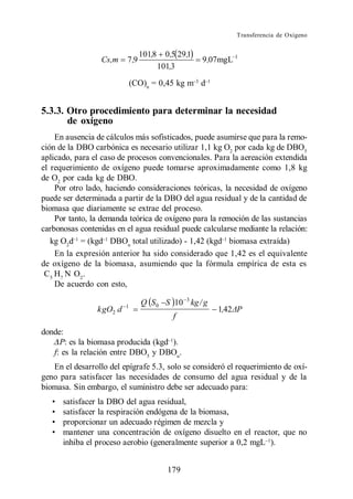 Transferencia de Oxígeno


                                 101,8     0,5 29,1
                  Cs,m    7 ,9                        9 ,07mgL 1
                                         101,3

                              (CO)n = 0,45 kg m d


5.3.3. Otro procedimiento para determinar la necesidad
       de oxígeno
     En ausencia de cálculos más sofisticados, puede asumirse que para la remo-
ción de la DBO carbónica es necesario utilizar 1,1 kg O2 por cada kg de DBO5
aplicado, para el caso de procesos convencionales. Para la aereación extendida
el requerimiento de oxígeno puede tomarse aproximadamente como 1,8 kg
de O2 por cada kg de DBO.
     Por otro lado, haciendo consideraciones teóricas, la necesidad de oxígeno
puede ser determinada a partir de la DBO del agua residual y de la cantidad de
biomasa que diariamente se extrae del proceso.
     Por tanto, la demanda teórica de oxígeno para la remoción de las sustancias
carbonosas contenidas en el agua residual puede calcularse mediante la relación:
   kg O2d = (kgd DBOu total utilizado) - 1,42 (kgd biomasa extraída)
     En la expresión anterior ha sido considerado que 1,42 es el equivalente
de oxígeno de la biomasa, asumiendo que la fórmula empírica de esta es
 C 5 H7 N O2 .
     De acuerdo con esto,

                          1
                                 Q S 0 S 10 3 kg / g
                k gO2 d                                   1,42 P
                                             f
donde:
     P: es la biomasa producida (kgd ).
   f: es la relación entre DBO5 y DBOu.
   En el desarrollo del epígrafe 5.3, solo se consideró el requerimiento de oxí-
geno para satisfacer las necesidades de consumo del agua residual y de la
biomasa. Sin embargo, el suministro debe ser adecuado para:
      satisfacer la DBO del agua residual,
      satisfacer la respiración endógena de la biomasa,
      proporcionar un adecuado régimen de mezcla y
      mantener una concentración de oxígeno disuelto en el reactor, que no
      inhiba el proceso aerobio (generalmente superior a 0,2 mgL ).


                                            179
 