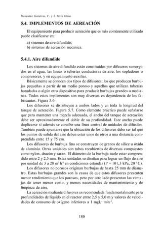 Menéndez Gutiérrez, C. y J. Pérez Olmo

5.4. IMPLEMENTOS DE AEREACIÓN
   El equipamiento para producir aereación que es más comúnmente utilizado
puede clasificarse en:
    a) sistemas de aire difundido,
    b) sistemas de aereación mecánica.


5.4.1. Aire difundido
    Los sistemas de aire difundido están constituidos por difusores sumergi-
dos en el agua, las líneas o tuberías conductoras de aire, los sopladores o
compresores, y su equipamiento auxiliar.
    Básicamente se conocen dos tipos de difusores: los que producen burbu-
jas pequeñas a partir de un medio poroso y aquellos que utilizan tuberías
horadadas o algún otro dispositivo para producir burbujas grandes o media-
nas. Todos estos implementos son muy diversos en dependencia de los fa-
bricantes. Figura 5.6.
    Los difusores se distribuyen a ambos lados y en toda la longitud del
tanque de aereación. Figura 5.7. Como elemento práctico puede señalarse
que para mantener una mezcla adecuada, el ancho del tanque de aereación
debe ser aproximadamente el doble de su profundidad. Este ancho puede
duplicarse si además se concibe una línea central de unidades de difusión.
También puede apuntarse que la ubicación de los difusores debe ser tal que
los puntos de salida del aire deben estar unos de otros a una distancia com-
prendida entre 15 y 75 cm.
    Los difusores de burbuja fina se construyen de granos de sílice u óxido
de aluminio. Otras unidades son tubos recubiertos de diversos compuestos
como nylon, dracón y saran. El diámetro de la burbuja suele estar compren-
dido entre 2 y 2,5 mm. Estas unidades se diseñan para lograr un flujo de aire
por unidad de 3 a 28 m3 h en condiciones estándar (P = 101,3 kPa, 20 0 C).
    Los difusores no porosos originan burbujas de hasta 25 mm de diáme-
tro. Estas burbujas grandes son la causa de que estos difusores presenten
menor rendimiento que los porosos, pero por otro lado presentan las venta-
jas de tener menor costo, y menos necesidades de mantenimiento y de
limpieza de aire.
    La aereación mediante difusores es recomendada fundamentalmente para
profundidades de líquido en el reactor entre 2,5 y 5,0 m y valores de veloci-
dades de consumo de oxígeno inferiores a 1 mgL min .


                                         180
 