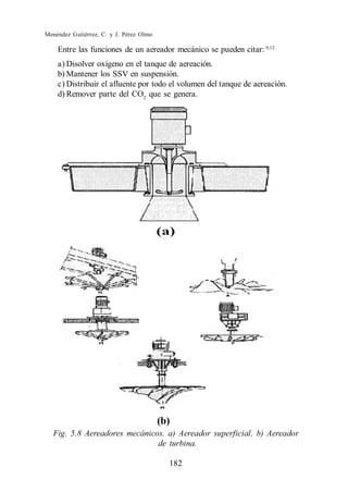 Menéndez Gutiérrez, C. y J. Pérez Olmo

    Entre las funciones de un aereador mecánico se pueden citar: 9,12
    a) Disolver oxígeno en el tanque de aereación.
    b) Mantener los SSV en suspensión.
    c) Distribuir el afluente por todo el volumen del tanque de aereación.
    d) Remover parte del CO2 que se genera.




                                         (b)
  Fig. 5.8 Aereadores mecánicos. a) Aereador superficial. b) Aereador
                              de turbina.

                                           182
 