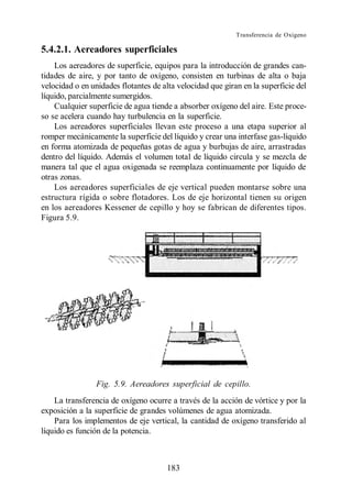 Transferencia de Oxígeno

5.4.2.1. Aereadores superficiales
    Los aereadores de superficie, equipos para la introducción de grandes can-
tidades de aire, y por tanto de oxígeno, consisten en turbinas de alta o baja
velocidad o en unidades flotantes de alta velocidad que giran en la superficie del
líquido, parcialmente sumergidos.
    Cualquier superficie de agua tiende a absorber oxígeno del aire. Este proce-
so se acelera cuando hay turbulencia en la superficie.
    Los aereadores superficiales llevan este proceso a una etapa superior al
romper mecánicamente la superficie del líquido y crear una interfase gas-líquido
en forma atomizada de pequeñas gotas de agua y burbujas de aire, arrastradas
dentro del líquido. Además el volumen total de líquido circula y se mezcla de
manera tal que el agua oxigenada se reemplaza continuamente por líquido de
otras zonas.
    Los aereadores superficiales de eje vertical pueden montarse sobre una
estructura rígida o sobre flotadores. Los de eje horizontal tienen su origen
en los aereadores Kessener de cepillo y hoy se fabrican de diferentes tipos.
Figura 5.9.




                 Fig. 5.9. Aereadores superficial de cepillo.
    La transferencia de oxígeno ocurre a través de la acción de vórtice y por la
exposición a la superficie de grandes volúmenes de agua atomizada.
    Para los implementos de eje vertical, la cantidad de oxígeno transferido al
líquido es función de la potencia.



                                      183
 