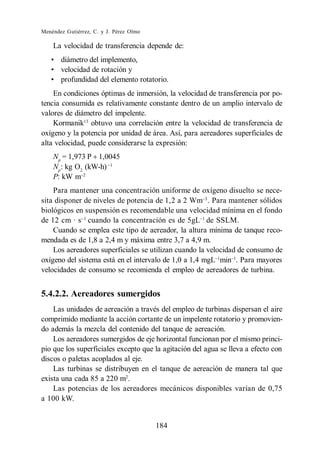 Menéndez Gutiérrez, C. y J. Pérez Olmo

    La velocidad de transferencia depende de:
       diámetro del implemento,
       velocidad de rotación y
       profundidad del elemento rotatorio.
    En condiciones óptimas de inmersión, la velocidad de transferencia por po-
tencia consumida es relativamente constante dentro de un amplio intervalo de
valores de diámetro del impelente.
    Kormanik13 obtuvo una correlación entre la velocidad de transferencia de
oxígeno y la potencia por unidad de área. Así, para aereadores superficiales de
alta velocidad, puede considerarse la expresión:
    Np = 1,973 P 1,0045
    Np: kg O2 (kW-h)
    P: kW m
    Para mantener una concentración uniforme de oxígeno disuelto se nece-
sita disponer de niveles de potencia de 1,2 a 2 Wm . Para mantener sólidos
biológicos en suspensión es recomendable una velocidad mínima en el fondo
de 12 cm · s cuando la concentración es de 5gL de SSLM.
    Cuando se emplea este tipo de aereador, la altura mínima de tanque reco-
mendada es de 1,8 a 2,4 m y máxima entre 3,7 a 4,9 m.
    Los aereadores superficiales se utilizan cuando la velocidad de consumo de
oxígeno del sistema está en el intervalo de 1,0 a 1,4 mgL min . Para mayores
velocidades de consumo se recomienda el empleo de aereadores de turbina.


5.4.2.2. Aereadores sumergidos
    Las unidades de aereación a través del empleo de turbinas dispersan el aire
comprimido mediante la acción cortante de un impelente rotatorio y promovien-
do además la mezcla del contenido del tanque de aereación.
    Los aereadores sumergidos de eje horizontal funcionan por el mismo princi-
pio que los superficiales excepto que la agitación del agua se lleva a efecto con
discos o paletas acoplados al eje.
    Las turbinas se distribuyen en el tanque de aereación de manera tal que
exista una cada 85 a 220 m2.
    Las potencias de los aereadores mecánicos disponibles varían de 0,75
a 100 kW.


                                         184
 
