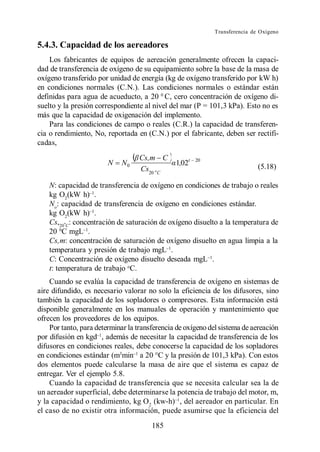 Transferencia de Oxígeno

5.4.3. Capacidad de los aereadores
    Los fabricantes de equipos de aereación generalmente ofrecen la capaci-
dad de transferencia de oxígeno de su equipamiento sobre la base de la masa de
oxígeno transferido por unidad de energía (kg de oxígeno transferido por kW h)
en condiciones normales (C.N.). Las condiciones normales o estándar están
definidas para agua de acueducto, a 20 0 C, cero concentración de oxígeno di-
suelto y la presión correspondiente al nivel del mar (P = 101,3 kPa). Esto no es
más que la capacidad de oxigenación del implemento.
    Para las condiciones de campo o reales (C.R.) la capacidad de transferen-
cia o rendimiento, No, reportada en (C.N.) por el fabricante, deben ser rectifi-
cadas,
                                   Cs,m C
                        N   N0                 1,02t   20
                                                                            (5.18)
                                   Cs20 oC

    N: capacidad de transferencia de oxígeno en condiciones de trabajo o reales
    kg O2(kW h) .
    No: capacidad de transferencia de oxígeno en condiciones estándar.
    kg O2(kW h) .
    Cs,20ºC: concentración de saturación de oxígeno disuelto a la temperatura de
    20 0C mgL .
    Cs,m: concentración de saturación de oxígeno disuelto en agua limpia a la
    temperatura y presión de trabajo mgL .
    C: Concentración de oxígeno disuelto deseada mgL .
    t: temperatura de trabajo oC.
    Cuando se evalúa la capacidad de transferencia de oxígeno en sistemas de
aire difundido, es necesario valorar no solo la eficiencia de los difusores, sino
también la capacidad de los sopladores o compresores. Esta información está
disponible generalmente en los manuales de operación y mantenimiento que
ofrecen los proveedores de los equipos.
    Por tanto, para determinar la transferencia de oxígeno del sistema de aereación
por difusión en kgd , además de necesitar la capacidad de transferencia de los
difusores en condiciones reales, debe conocerse la capacidad de los sopladores
en condiciones estándar (m3min a 20 C y la presión de 101,3 kPa). Con estos
dos elementos puede calcularse la masa de aire que el sistema es capaz de
entregar. Ver el ejemplo 5.8.
    Cuando la capacidad de transferencia que se necesita calcular sea la de
un aereador superficial, debe determinarse la potencia de trabajo del motor, m,
y la capacidad o rendimiento, kg O 2 (kw-h) , del aereador en particular. En
el caso de no existir otra información, puede asumirse que la eficiencia del
                                       185
 