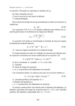 Menéndez Gutiérrez, C. y J. Pérez Olmo

la ecuación 5.20 puede ser expresada en términos de kLa.
    Qs: flujo volumétrico de aire.
    A: área a través de la cual ocurre la difusión.
    V: volumen de líquido.
    Para el intervalo de flujo de aire que normalmente se utiliza en la práctica se
cumple que,
                                    dB ~ Qs n                               (5.24)
    Las ecuaciones 5.20, 5.21 y 5.22 pueden combinarse para obtener una ex-
presión general para la transferencia de oxígeno por difusión

                                         C H 2 / 3 Qs 1     n
                                kL a                                               (5.25)
                                                V
    La ecuación 5.25 puede ser transformada en términos de masa de oxígeno
transferida por unidad de difusión

                            G    C H 2 / 3 Qs 1    n
                                                       Cs         C                (5.26)
    G = masa de oxígeno transferida en la unidad de tiempo
    El comportamiento de todas las unidades de aereación por difusión pue-
de expresarse utilizando una forma modificada de la ecuación 5.26

                     G CQsn H mW         p
                                             ( Cs, m C ) 1,02t                20
                                                                                   (5.27)
    G: kg O2 transferido. h (unidad) a t oC y 101,3 kPa.
    C: constante.
    W: ancho de tanque de aereación.
    n, m, p: características del implemento de aereación.
    Una correlación similar a la anterior, pero para el caso de las turbinas es:
                                   x
                        G    C N t Qs n d v Cs C                1,02 t   20
                                                                                   (5.28)
    Nt: velocidad periférica del impelente m s .
    d: diámetro del impelente m.
    x, n, v: características del implemento de aereación.
    Es práctica común utilizar una relación entre el diámetro del impelente y el
diámetro equivalente del tanque de aereación entre 0,1 - 0,2 y una velocidad
periférica del impelente comprendida entre 3,1 - 5,5 m s .



                                             188
 