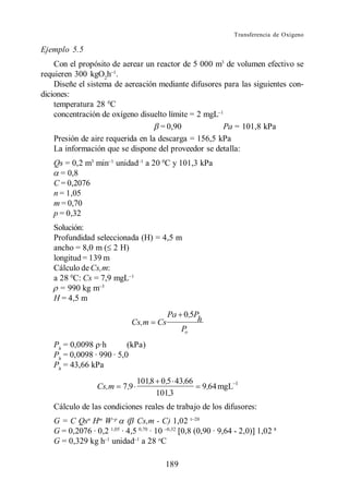 Transferencia de Oxígeno

Ejemplo 5.5
    Con el propósito de aerear un reactor de 5 000 m3 de volumen efectivo se
requieren 300 kgO2h .
    Diseñe el sistema de aereación mediante difusores para las siguientes con-
diciones:
    temperatura 28 0C
    concentración de oxígeno disuelto límite = 2 mgL
                                     = 0,90           Pa = 101,8 kPa
    Presión de aire requerida en la descarga = 156,5 kPa
    La información que se dispone del proveedor se detalla:
   Qs = 0,2 m3 min unidad a 20 0C y 101,3 kPa
     = 0,8
   C = 0,2076
   n = 1,05
   m = 0,70
   p = 0,32
   Solución:
   Profundidad seleccionada (H) = 4,5 m
   ancho = 8,0 m ( 2 H)
   longitud = 139 m
   Cálculo de Cs,m:
   a 28 0C: Cs = 7,9 mgL
     = 990 kg m
   H = 4,5 m
                                         Pa 0,5P
                           Cs,m     Cs          h
                                            Po
   Ph = 0,0098 ·h         (kPa)
   Ph = 0,0098 · 990 · 5,0
   Ph = 43,66 kPa
                               101,8 0 ,5 43,66
                Cs,m    7 ,9                        9,64 mgL 1
                                    101,3
   Cálculo de las condiciones reales de trabajo de los difusores:
   G = C Qsn Hm W p ( Cs,m - C) 1,02
   G = 0,2076 · 0,2 1,05 · 4,5 0,70 · 10 0,8 (0,90 · 9,64 - 2,0) 1,02 8
   G = 0,329 kg h unidad a 28 oC

                                       189
 