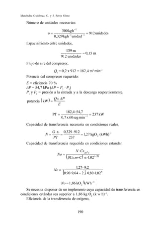 Menéndez Gutiérrez, C. y J. Pérez Olmo

    Número de unidades necesarias:

                              300 kgh 1
                                                          912 unidades
                         0,329 kgh 1 unidad       1


    Espaciamiento entre unidades,
                                  139 m
                                                      0,15 m
                               912 unidades
    Flujo de aire del compresor,
                     Qs = 0,2 x 912 = 182,4 m3 min
    Potencia del compresor requerido:
    E = eficiencia 70 %
     P = 54,7 kPa ( P = P2 P1)
    P1 y P2 = presión a la entrada y a la descarga respectivamente.
                         Qs
     potencia kW
                           E

                                  182,4 54,7
                        PT                            1
                                                             237 kW
                               0,7 x 60 seg min
    Capacidad de transferencia necesaria en condiciones reales.
                        G         0,329 912
                   N                        1, 27 kgO 2 (kWh) -1
                        PT           237
    Capacidad de transferencia requerida en condiciones estándar.
                                           N Cs20 0 C
                             No
                                         Cs,m C           1,02t   20



                                          1,27 9,2
                         No
                                  0.90 9,64 2 0,80 1,02 8

                                                              1
                               No 1,86 kO 2 kWh
   Se necesita disponer de un implemento cuya capacidad de transferencia en
condiciones estándar sea superior a 1,86 kg O2 (k w h) .
   Eficiencia de la transferencia de oxígeno,


                                            190
 