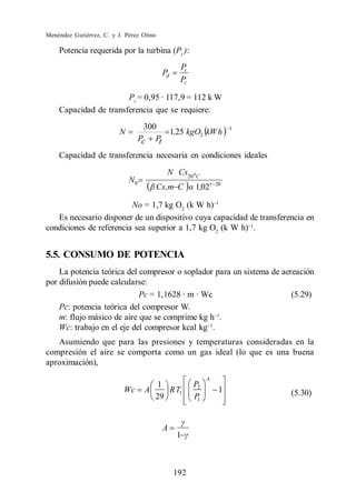 Menéndez Gutiérrez, C. y J. Pérez Olmo

    Potencia requerida por la turbina (Pt ):
                                                Pt
                                          Pd
                                                Pc

                       Pt = 0,95 · 117,9 = 112 k W
    Capacidad de transferencia que se requiere:
                                    300                            1
                         N              1,25 kgO2 kW h
                                  Pc Pt
    Capacidad de transferencia necesaria en condiciones ideales
                                           N Cs20 0 C
                             N0
                                         Cs,m C      1,02 t   20


                         No = 1,7 kg O2 (k W h)
   Es necesario disponer de un dispositivo cuya capacidad de transferencia en
condiciones de referencia sea superior a 1,7 kg O2 (k W h) .


5.5. CONSUMO DE POTENCIA
    La potencia teórica del compresor o soplador para un sistema de aereación
por difusión puede calcularse:
                            Pc = 1,1628 · m · Wc                       (5.29)
    Pc: potencia teórica del compresor W.
    m: flujo másico de aire que se comprime kg h .
    Wc: trabajo en el eje del compresor kcal kg .
   Asumiendo que para las presiones y temperaturas consideradas en la
compresión el aire se comporta como un gas ideal (lo que es una buena
aproximación),
                                                          A
                                     1               P2
                          Wc       A    R T1                   1       (5.30)
                                     29              P1




                                          A
                                               1



                                               192
 