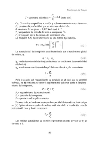 Transferencia de Oxígeno


                                              Cp
                = constante adiabática =             1,4 (para aire)
                                              Cv
    Cp, Cv = calores específicos a presión y volumen constantes respectivamente.
    P2: presión a la profundidad que se introduce el aire kPa.
    R: constante de los gases = 1,987 kcal (mol K) .
    T1: temperatura de entrada del aire al compresor 0K.
    P1: presión del aire a la entrada del compresor kPa.
    La ecuación 5.30 puede expresarse de una forma más sencilla,
                                                   0 ,286
                                              P2
                          Wc    0 ,2398T1                   1                   (5.31)
                                              P1

    La potencia real del compresor está determinada por el rendimiento global
del mismo, ,
                                   = T· m                                  (5.32)
     T
      : rendimiento termodinámico (desviación de las condiciones de reversibilidad
    adiabática)
     m
       : rendimiento considerando las pérdidas en el motor y la transmisión
                                         Pc
                                   P                                            (5.33)

    Para el cálculo del requerimiento de potencia en el caso que se empleen
turbinas, ha de considerarse tanto el accionamiento del rotor como el funciona-
miento del compresor,
                                PT = Pc + Pr                             (5.34)
    PT = requerimiento de potencia total.
    Pc = potencia del compresor.
    Pr = potencia del impelente o rotor.
    Por otro lado, se ha demostrado que la capacidad de transferencia de oxíge-
no (N) óptima de un aereador de turbina está vinculado a la relación entre la
potencia del rotor y la del compresor:
                                         Pr
                                   Pd                                           (5.35)
                                         Pc
    Las mejores condiciones de trabajo se presentan cuando el valor de Pd es
cercano a 1.


                                        193
 
