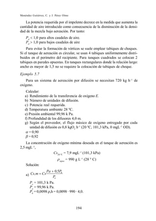 Menéndez Gutiérrez, C. y J. Pérez Olmo

    La potencia requerida por el impelente decrece en la medida que aumenta la
cantidad de aire introducido como consecuencia de la disminución de la densi-
dad de la mezcla bajo aereación. Por tanto:
    Pd     1,0 para altos caudales de aire.
    Pd     1,0 para bajos caudales de aire
    Para evitar la formación de vórtices se suele emplear tabiques de choques.
Si el tanque de aereación es circular, se usan 4 tabiques uniformemente distri-
buidos en el perímetro del recipiente. Para tanques cuadrados se colocan 2
tabiques en paredes opuestas. En tanques rectangulares donde la relación largo:
ancho es mayor de 1,5 no se requiere la colocación de tabiques de choque.
Ejemplo 5.7
    Para un sistema de aereación por difusión se necesitan 720 kg h         de
oxígeno.
    Calcular:
   a) Rendimiento de la transferencia de oxígeno E.
   b) Número de unidades de difusión.
   c) Potencia real requerida.
   d) Temperatura ambiente 28 0C.
   e) Presión ambiental 99,96 k Pa.
   f) Profundidad de los difusores 4,0 m.
   g) Según el proveedor, el flujo másico de oxígeno entregado por cada
       unidad de difusión es 0,8 kgO2 h (20 0C, 101,3 kPa, 0 mgL OD).
      = 0,90
      = 0,92
    La concentración de oxígeno mínima deseada en el tanque de aereación es
2,5 mgL ,
                     Cs20 ºC = 7,9 mgL (101,3 kPa)

                               agua
                                      = 990 g L (28 0 C)
    Solución:
                      Pa    0,5Ph
    a) Cs,m      Cs
                           Po
         Po = 101,3 k Pa.
         Pa = 99,96 k Pa.
         Ph = 0,0098 ,h = 0,0098 · 990 · 4,0.



                                            194
 