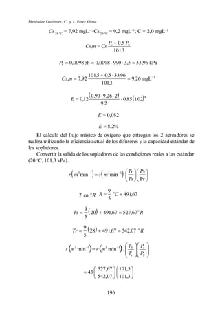 Menéndez Gutiérrez, C. y J. Pérez Olmo

           Cs 28 °C = 7,92 mgL Cs 20 °C = 9,2 mgL ; C = 2,0 mgL

                                                      Po     0 ,5 Ph
                                   Cs,m          Cs
                                                           101,3

                 Ph    0,0098 h             0,0098 990 3,5                 33,96 kPa

                                       101,5      0,5 33,96                         1
                  C s,m        7 ,92                                   9,26 mgL
                                                 101,3

                                        0 ,90 9 ,26 2                           8
                       E        0 ,12                             0,85 1,02
                                             9 ,2

                                             E        0,082

                                             E        8,2%
    El cálculo del flujo másico de oxígeno que entregan los 2 aereadores se
realiza utilizando la eficiencia actual de los difusores y la capacidad estándar de
los sopladores.
    Convertir la salida de los sopladores de las condiciones reales a las estándar
(20 oC, 101,3 kPa):

                                                                      Tr    Ps
                      r m3 min          1
                                             s m 3 min        1
                                                                  .
                                                                      Ts    Pr

                                                      9 o
                               T en o R R                 C       491,67
                                                      5
                                  9
                          Ts        20           491,67           527 ,67 o R
                                  5

                                  9
                          Tr        28           491,67           542,07 o R
                                  5




                                            527,67            101,5
                                       43
                                            542,07            101,3


                                                      196
 