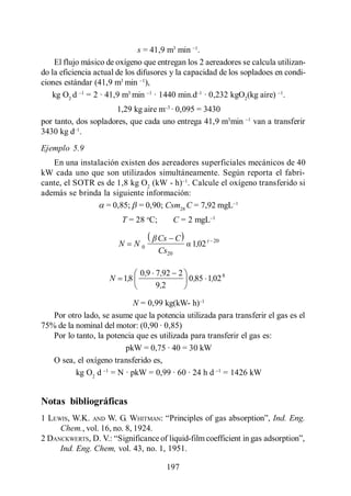 Transferencia de Oxígeno

                               s = 41,9 m3 min .
    El flujo másico de oxígeno que entregan los 2 aereadores se calcula utilizan-
do la eficiencia actual de los difusores y la capacidad de los sopladoes en condi-
ciones estándar (41,9 m3 min ),
   kg O2 d = 2 · 41,9 m3 min · 1440 min.d · 0,232 kgO2(kg aire) .
                      1,29 kg aire m · 0,095 = 3430
por tanto, dos sopladores, que cada uno entrega 41,9 m3min        van a transferir
3430 kg d .
Ejemplo 5.9
   En una instalación existen dos aereadores superficiales mecánicos de 40
kW cada uno que son utilizados simultáneamente. Según reporta el fabri-
cante, el SOTR es de 1,8 kg O2 (kW - h) . Calcule el oxígeno transferido si
además se brinda la siguiente información:
                  = 0,85; = 0,90; Csm28 C = 7,92 mgL
                         T = 28 oC;     C = 2 mgL

                                      Cs C
                        N    N0               1,02 t   20
                                      Cs20

                              0 ,9 7 ,92 2
                     N 1,8                 0 ,85 1,02 8
                                   9,2

                            N = 0,99 kg(kW- h)
   Por otro lado, se asume que la potencia utilizada para transferir el gas es el
75% de la nominal del motor: (0,90 · 0,85)
   Por lo tanto, la potencia que es utilizada para transferir el gas es:
                         pkW = 0,75 · 40 = 30 kW
   O sea, el oxígeno transferido es,
          kg O2 d = N · pkW = 0,99 · 60 · 24 h d = 1426 kW


Notas bibliográficas
1 LEWIS, W.K. AND W. G. WHITMAN                                         Ind. Eng.
     Chem., vol. 16, no. 8, 1924.
2 DANCKWERTS, D. V.
     Ind. Eng. Chem, vol. 43, no. 1, 1951.

                                       197
 