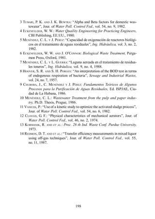 Menéndez Gutiérrez, C. y J. Pérez Olmo

3 TEWARI, P. K. AND J. K. BEWTRA:
                        Water Poll. Control Fed., vol. 54, no. 9, 1982.
4 ECKENFELDER, W. W.: Water Quaility Engineering for Practicing Engineers,
     CBI Publishing, EE.UU., 1980.
5 MENÉNDEZ, C. L. Y J. PÉREZ:
                                                  Ing. Hidráulica, vol. 3, no. 2,
     1982.
6 ECKENFELDER, W. W. AND J. O CONNOR: Biological Waste Treatment, Perga-
     mon Press, Oxford, 1981.
7 MENÉNDEZ, C. L. Y L. GUERRA:
                   Ing. Hidráulica, vol. 9, no. 4, 1988.
8 HOOVER, S. R. AND S. H. PORGES:
                                               Sewage and Industrial Wastes,
     vol. 24, no. 7, 1957.
9 CHUBOBA, J., C. MENÉNDEZ Y J. PÉREZ: Fundamentos Teóricos de Algunos
     Procesos para la Purificación de Aguas Residuales, Ed. ISPJAE, Ciu-
     dad de La Habana, 1986.
10 MENÉNDEZ, C. L.: Wastewater Treatment from the pulp and paper indus-
     try, Ph.D. Thesis, Prague, 1986.
11 VASICEK, P.
     Jour. of Water Poll. Control Fed., vol. 54, no. 6, 1982.
12 CLOUGH, G. F.:
     Water Poll. Control Fed., vol. 46, no. 2, 1974.
13 KORMANIK, R. AND ET AL.: Proc. 28 th Ind. Waste Conf. Purdue University,
     1973.
14 REDMON, D. T. AND ET AL.
                                           Water Poll. Control Fed., vol. 55,
     no. 11, 1987.




                                         198
 