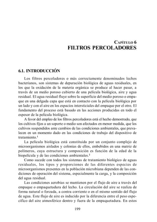 Filtros Percoladores




                                                                CAPÍTULO 6
                                 FILTROS PERCOLADORES



6.1. INTRODUCCIÓN
    Los filtros percoladores o más correctamente denominados lechos
bacterianos, son sistemas de depuración biológica de aguas residuales, en
los que la oxidación de la materia orgánica se produce al hacer pasar, a
través de un medio poroso cubierto de una película biológica, aire y agua
residual. El agua residual fluye sobre la superficie del medio poroso o empa-
que en una delgada capa que está en contacto con la película biológica por
un lado y con el aire en los espacios intersticiales del empaque por el otro. El
fundamento del proceso está basado en las acciones producidas en todo el
espesor de la película biológica.
    A favor del empleo de los filtros percoladores está el hecho demostrado, que
los cultivos fijos a un soporte o medio son afectados en menor medida, que los
cultivos suspendidos ante cambios de las condiciones ambientales, que preva-
lecen en un momento dado en las condiciones de trabajo del dispositivo de
tratamiento.1
    La película biológica está constituida por un conjunto complejo de
microorganismos aislados y colonias de ellos, embebidos en una matriz de
polímeros, cuya estructura y composición es función de la edad de la
biopelícula y de las condiciones ambientales. 2
    Como sucede con todos los sistemas de tratamiento biológico de aguas
r esiduales, los tipos y pr opor ciones de las diferentes especies de
microorganismos presentes en la población microbiana dependen de las con-
diciones de operación del sistema, especialmente la carga, y la composición
del agua residual.
    Las condiciones aerobias se mantienen por el flujo de aire a través del
empaque o empaquetadura del lecho. La circulación del aire se realiza de
forma natural o forzada, a contra corriente o en el mismo sentido del flujo
de agua. Este flujo de aire es inducido por la diferencia entre el peso espe-
cífico del aire atmosférico dentro y fuera de la empaquetadura. En estos

                                     199
 