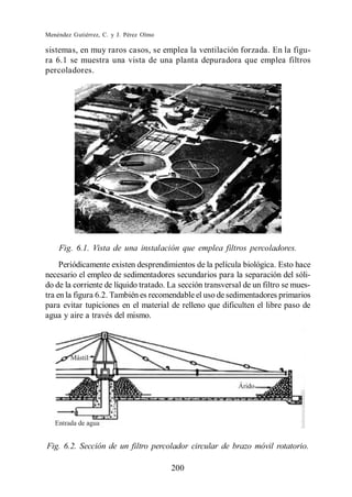 Menéndez Gutiérrez, C. y J. Pérez Olmo

sistemas, en muy raros casos, se emplea la ventilación forzada. En la figu-
ra 6.1 se muestra una vista de una planta depuradora que emplea filtros
percoladores.




    Fig. 6.1. Vista de una instalación que emplea filtros percoladores.
     Periódicamente existen desprendimientos de la película biológica. Esto hace
necesario el empleo de sedimentadores secundarios para la separación del sóli-
do de la corriente de líquido tratado. La sección transversal de un filtro se mues-
tra en la figura 6.2. También es recomendable el uso de sedimentadores primarios
para evitar tupiciones en el material de relleno que dificulten el libre paso de
agua y aire a través del mismo.




Fig. 6.2. Sección de un filtro percolador circular de brazo móvil rotatorio.

                                         200
 