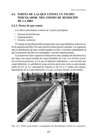 Filtros Percoladores

6.2. PARTES DE LAS QUE CONSTA UN FILTRO
     PERCOLADOR. MECANISMO DE REMOCIÓN
     DE LA DBO
6.2.1. Partes de que consta
    Los filtros percoladores constan de 3 partes principales:
       Sistema de distribución.
       Empaquetadura.
       Sistema recolector.
     El sistema de distribución debe proporcionar una carga hidráulica uniforme so-
bre la superficie del filtro. Por tanto, han de evitarse atascos y paradas. Los aspersores
para la distribución del agua residual pueden ser fijos o circulares dependiendo de
que la estructura del filtro sea rectangular o circular respectivamente.
     Los aspersores fijos requieren un dispositivo más complejo de distribución y,
por tanto, una mayor pérdida de carga (alrededor de 2 m). Los móviles consis-
ten en brazos giratorios, 2 ó 4, que se disponen radialmente, y son movidos por
carga hidráulica. La pérdida de carga prevista para estos casos es aproximada-
mente de 0,5 m. La velocidad de rotación es de 0,3 a 5 vueltas por minuto,
dependiendo de la carga hidráulica a la que se desea someter el percolador.




Fig. 6.3. Filtro percolador rectangular de distribuidor móvil no rotatorio.

                                          201
 
