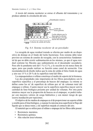 Menéndez Gutiérrez, C. y J. Pérez Olmo

   A través del sistema recolector se extrae el efluente del tratamiento y se
produce además la circulación del aire.




                 Fig. 6.4. Sistema recolector de un percolador.
     La recogida de agua residual tratada se efectúa por medio de un dispo-
sitivo de drenaje en el fondo del lecho bacteriano. Este sistema debe tener
previsto un sistema de canales de recogida, con la característica fundamen-
tal de que no debe existir sedimentación en los mismos, ya que el agua resi-
dual contiene los flóculos que sedimentarán en el decantador secundario.
Para ello la pendiente será del 1 % ó 2 %, y la sección no irá nunca llena de
agua, para que pueda realizar su función como canal de aereación. Una
recomendación de diseño indica que la zona de salida al falso fondo de agua
y aire sea 15 % ó 20 % de la superficie total del filtro.
     La empaquetadura o relleno constituye el medio de soporte de la biomasa.
     Las dos propiedades más importantes de los filtros percoladores son la
superficie específica y el porcentaje de huecos del empaque. La misma se
define como los m2 de superficie de relleno por m3 de volumen total del
empaque o relleno. Cuanto mayor sea la superficie específica mayor será la
cantidad de limo biológico presente por unidad de volumen. Por otra parte
mientras mayor sea la proporción de huecos en el empaque, se podrá traba-
jar con mayores valores de carga hidráulica y con menor riesgo de que
ocurra inundación por tupiciones.
     El objetivo de los medios de empaque es el de proporcionar un soporte sólido
y estable para el limo biológico, y exponer la máxima área superficial al flujo del
líquido que se desea tratar, y de superficie mojada al contacto del aire.
     El material que se utiliza para el relleno o empaque de los filtros debe poseer:
       Resistencia mecánica.
       Resistencia química.
       Alta relación área/volumen.

                                         202
 