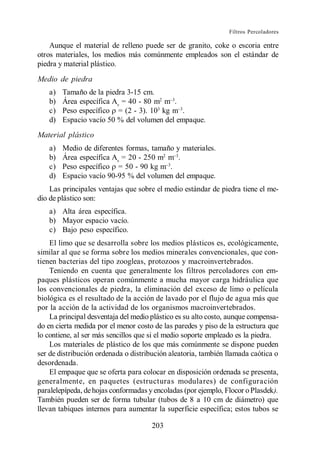 Filtros Percoladores

    Aunque el material de relleno puede ser de granito, coke o escoria entre
otros materiales, los medios más comúnmente empleados son el estándar de
piedra y material plástico.
Medio de piedra
   a)   Tamaño de la piedra 3-15 cm.
   b)   Área específica Av = 40 - 80 m2 m .
   c)   Peso específico = (2 - 3). 103 kg m .
   d)   Espacio vacío 50 % del volumen del empaque.
Material plástico
   a)   Medio de diferentes formas, tamaño y materiales.
   b)   Área específica Av = 20 - 250 m2 m .
   c)   Peso específico = 50 - 90 kg m .
   d)   Espacio vacío 90-95 % del volumen del empaque.
    Las principales ventajas que sobre el medio estándar de piedra tiene el me-
dio de plástico son:
   a) Alta área específica.
   b) Mayor espacio vacío.
   c) Bajo peso específico.
    El limo que se desarrolla sobre los medios plásticos es, ecológicamente,
similar al que se forma sobre los medios minerales convencionales, que con-
tienen bacterias del tipo zoogleas, protozoos y macroinvertebrados.
    Teniendo en cuenta que generalmente los filtros percoladores con em-
paques plásticos operan comúnmente a mucha mayor carga hidráulica que
los convencionales de piedra, la eliminación del exceso de limo o película
biológica es el resultado de la acción de lavado por el flujo de agua más que
por la acción de la actividad de los organismos macroinvertebrados.
    La principal desventaja del medio plástico es su alto costo, aunque compensa-
do en cierta medida por el menor costo de las paredes y piso de la estructura que
lo contiene, al ser más sencillos que si el medio soporte empleado es la piedra.
    Los materiales de plástico de los que más comúnmente se dispone pueden
ser de distribución ordenada o distribución aleatoria, también llamada caótica o
desordenada.
    El empaque que se oferta para colocar en disposición ordenada se presenta,
generalmente, en paquetes (estructuras modulares) de configuración
paralelepípeda, de hojas conformadas y encoladas (por ejemplo, Flocor o Plasdek).
También pueden ser de forma tubular (tubos de 8 a 10 cm de diámetro) que
llevan tabiques internos para aumentar la superficie específica; estos tubos se

                                      203
 
