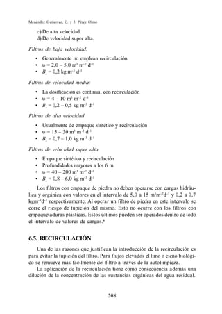 Menéndez Gutiérrez, C. y J. Pérez Olmo

    c) De alta velocidad.
    d) De velocidad super alta.

Filtros de baja velocidad:
       Generalmente no emplean recirculación
                     3
                       m d
       Bv = 0,2 kg m d

Filtros de velocidad media:
       La dosificación es continua, con recirculación
                    3
                      m d
       Bv                    d
Filtros de alta velocidad
       Usualmente de empaque sintético y recirculación
                    3
                      m d
       Bv                 d

Filtros de velocidad super alta
       Empaque sintético y recirculación
       Profundidades mayores a los 6 m
                      3
                        m d
       Bv                   d
    Los filtros con empaque de piedra no deben operarse con cargas hidráu-
lica y orgánica con valores en el intervalo de 5,0 a 15 m3 m d y 0,2 a 0,7
kgm d respectivamente. Al operar un filtro de piedra en este intervalo se
corre el riesgo de tupición del mismo. Esto no ocurre con los filtros con
empaquetaduras plásticas. Estos últimos pueden ser operados dentro de todo
el intervalo de valores de cargas. 6


6.5. RECIRCULACIÓN
    Una de las razones que justifican la introducción de la recirculación es
para evitar la tupición del filtro. Para flujos elevados el limo o cieno biológi-
co se remueve más fácilmente del filtro a través de la autolimpieza.
    La aplicación de la recirculación tiene como consecuencia además una
dilución de la concentración de las sustancias orgánicas del agua residual.


                                         208
 