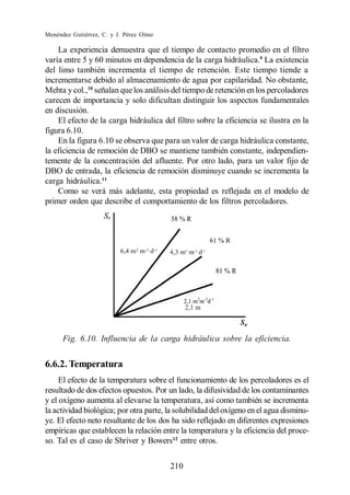 Menéndez Gutiérrez, C. y J. Pérez Olmo

    La experiencia demuestra que el tiempo de contacto promedio en el filtro
varía entre 5 y 60 minutos en dependencia de la carga hidráulica.9 La existencia
del limo también incrementa el tiempo de retención. Este tiempo tiende a
incrementarse debido al almacenamiento de agua por capilaridad. No obstante,
Mehta y col.,10 señalan que los análisis del tiempo de retención en los percoladores
carecen de importancia y solo dificultan distinguir los aspectos fundamentales
en discusión.
    El efecto de la carga hidráulica del filtro sobre la eficiencia se ilustra en la
figura 6.10.
    En la figura 6.10 se observa que para un valor de carga hidráulica constante,
la eficiencia de remoción de DBO se mantiene también constante, independien-
temente de la concentración del afluente. Por otro lado, para un valor fijo de
DBO de entrada, la eficiencia de remoción disminuye cuando se incrementa la
carga hidráulica.11
    Como se verá más adelante, esta propiedad es reflejada en el modelo de
primer orden que describe el comportamiento de los filtros percoladores.




      Fig. 6.10. Influencia de la carga hidráulica sobre la eficiencia.


6.6.2. Temperatura
     El efecto de la temperatura sobre el funcionamiento de los percoladores es el
resultado de dos efectos opuestos. Por un lado, la difusividad de los contaminantes
y el oxígeno aumenta al elevarse la temperatura, así como también se incrementa
la actividad biológica; por otra parte, la solubilidad del oxígeno en el agua disminu-
ye. El efecto neto resultante de los dos ha sido reflejado en diferentes expresiones
empíricas que establecen la relación entre la temperatura y la eficiencia del proce-
so. Tal es el caso de Shriver y Bowers12 entre otros.


                                         210
 