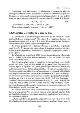 Filtros Percoladores

     Sin embargo, teniendo en cuenta que el efecto de la temperatura sobre los
filtros percoladores es similar al que tiene este parámetro sobre todos los procesos
biológicos, el mismo puede expresarse mediante la ecuación 6.6, de base también
empírica, pero a la que además puede llegarse a través de la ecuación de Arrhenius:
                                              t
                                kT = k20 ·                                       (6.6)
      usualmente se toma como 1,035 13, 14 ó 1,047.
    Un criterio conservador es asumir el valor de 1,045.15


6.6.3 Cantidad y actividad de la capa de limo
     La cantidad de la película biológica en el empaque del filtro varía con la
profundidad y con la temperatura.16,17 El espesor de la biopelícula disminuye en
la medida que se desciende a través de la altura del empaque, ya que disminuye
la concentración de materia orgánica biodegradable.
     Se estima que para filtros de baja velocidad la cantidad de biopelícula
varía de 4,7 a 7,1 kg por cada metro cúbico de empaque, mientras que para
filtros de alta carga la masa de limo que se logra está comprendida entre 3,3
y 6,5 kg m . 6
     La eficiencia de remoción de DBO no está tan directamente relacionada
con la cantidad de biomasa presente como con la fracción de esta que actúa
como un oxidante activo.
     Por otra parte, el espesor de la biopelícula normalmente está comprendido
entre 0,1 y 2,0 mm. Existe un efecto perjudicial en la operación del filtro percolador
si dicho espesor es superior a los 2,0 mm, pudiendo presentarse una obstrucción
del relleno, dificultando el flujo del agua residual y la transferencia de oxígeno a
los microorganismos aerobios. Jenkins18 determinó que el espesor de la biopelícula
que proporciona la máxima eficiencia está alrededor de 0,25 mm. Sin embargo,
en este sentido hay resultados muy diversos. Mientras que Bruce19 sitúa la pro-
fundidad aerobia activa en un espesor entre 0,05 y 0,1 mm, Kornegay y
Andrews20 señalan profundidades críticas entre 0,07 y 0,15 mm, La Motta21 las
sitúa entre 0,012 y 0,065 mm. Por su parte, Williams, 22 reporta buenos resulta-
dos tratando aguas residuales del procesamiento de alimentos, con espesores de
biopelícula de hasta 8 mm de espesor.
     La cantidad de fracción activa varía con la carga orgánica, la carga hidráu-
lica y la temperatura.16 El espesor de película activa depende además de la
profundidad de la película a través de la cual penetra el oxígeno para mantener
las condiciones aerobias.
     Además del efecto que posee la carga hidráulica sobre el espesor de la
biopelícula, existe un control natural como consecuencia de la acción depredadora

                                        211
 