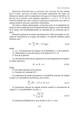 Filtros Percoladores

    Halvorson determinó que es necesaria una corriente de aire mínima
de 0,3 m·min para que se realice una buena oxigenación. Por tanto, las
diferencias ideales entre la temperatura del agua en el interior del filtro y la

intervalo definido por estos valores la aereación es deficiente y por tanto se
pueden producir procesos anaerobios indeseables.
    Tal como se afirma anteriormente, la fracción activa de la biopelícula de-
pende en cierta medida del nivel de penetración del oxígeno a través del espesor
de la misma. Esta profundidad puede ser estimada por las relaciones que si-
guen.
    Durante la operación en estado estacionario de un filtro percolador, la velo-
cidad de transferencia de oxígeno del líquido a la película biológica puede
obtenerse por:6
                               DL
                         M        A C1      C2 kgh                           (6.9)
                               h
donde:
   C1 y C2: Concentraciones de oxígeno a la profundidad 1 y 2 de la película.
   DL: Difusividad a través del espesor de la película (m2 h ) h.
   A: Área de la película.
    La velocidad de utilización de oxígeno por los microorganismos en la pelícu-
la puede expresarse:
                               M    kI W A h                               (6.10)
donde:
   W: Gravedad específica de la película.
   kI: Constante de velocidad (h ).
    En condiciones de estado estacionario la velocidad de consumo de oxígeno
es igual a la velocidad de transferencia, por lo tanto,
                        DL
                           A C1     C2      kI W A h                       (6.11)
                        h
    La penetración máxima de oxígeno ocurrirá cuando la concentración de
oxígeno C2 a la profundidad h sea cero, y

                                      DL C1
                                h                                          (6.12)
                                      kI W

   La máxima profundidad de la zona aeróbia es de 2 a 3 mm.


                                      213
 